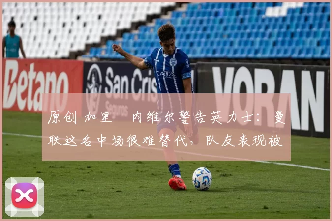 原创 加里・内维尔警告英力士:曼联这名中场很难替代,队友表现被赞 “离谱”