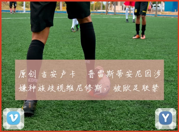 原创 吉安卢卡・普雷斯蒂安尼因涉嫌种族歧视维尼修斯,被欧足联禁赛