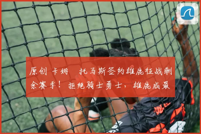 原创 卡姆・托马斯签约雄鹿征战剩余赛季!拒绝骑士勇士,雄鹿成最优选