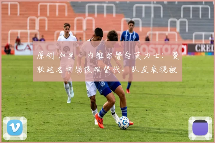 原创 加里・内维尔警告英力士：曼联这名中场很难替代，队友表现被赞 “离谱”