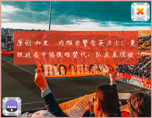 原创 加里・内维尔警告英力士：曼联这名中场很难替代，队友表现被赞 “离谱”