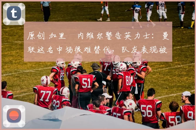 原创 加里・内维尔警告英力士：曼联这名中场很难替代，队友表现被赞 “离谱”