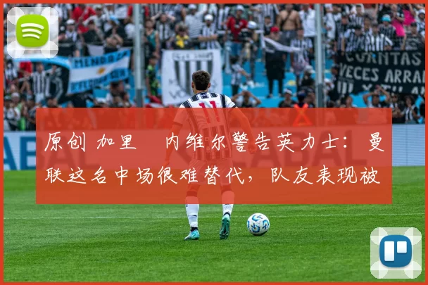 原创 加里・内维尔警告英力士：曼联这名中场很难替代，队友表现被赞 “离谱”