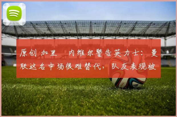 原创 加里・内维尔警告英力士：曼联这名中场很难替代，队友表现被赞 “离谱”