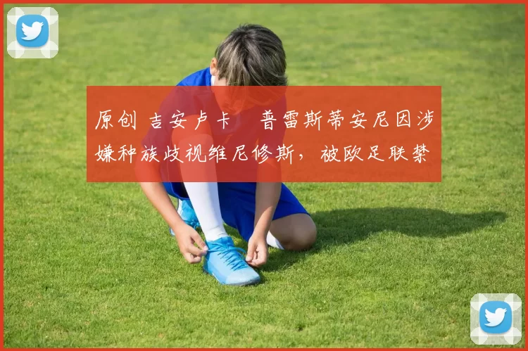 原创 吉安卢卡・普雷斯蒂安尼因涉嫌种族歧视维尼修斯，被欧足联禁赛