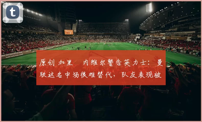 原创 加里・内维尔警告英力士：曼联这名中场很难替代，队友表现被赞 “离谱”