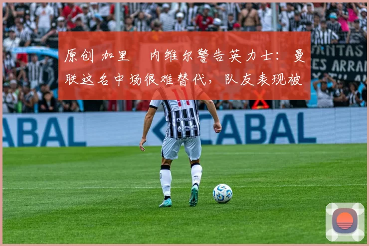 原创 加里・内维尔警告英力士：曼联这名中场很难替代，队友表现被赞 “离谱”