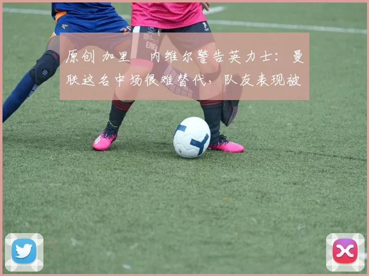 原创 加里・内维尔警告英力士：曼联这名中场很难替代，队友表现被赞 “离谱”