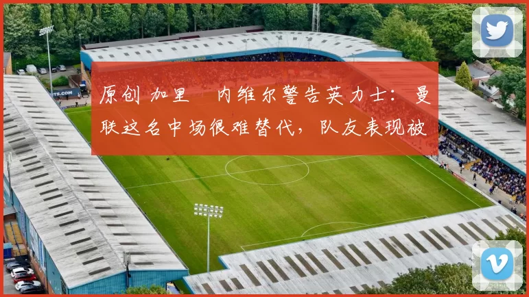 原创 加里・内维尔警告英力士：曼联这名中场很难替代，队友表现被赞 “离谱”