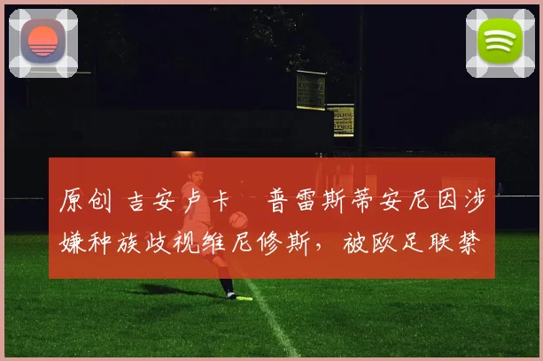 原创 吉安卢卡・普雷斯蒂安尼因涉嫌种族歧视维尼修斯，被欧足联禁赛