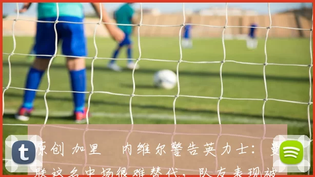 原创 加里・内维尔警告英力士：曼联这名中场很难替代，队友表现被赞 “离谱”