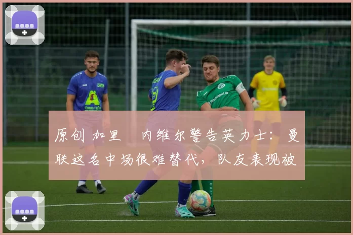 原创 加里・内维尔警告英力士：曼联这名中场很难替代，队友表现被赞 “离谱”