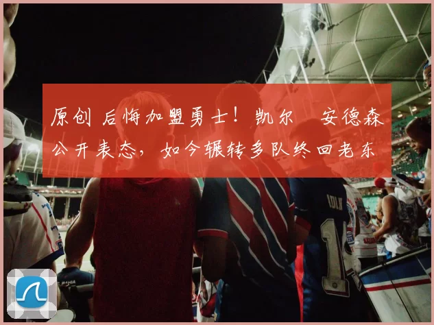 原创 后悔加盟勇士！凯尔・安德森公开表态，如今辗转多队终回老东家