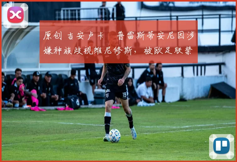 原创 吉安卢卡・普雷斯蒂安尼因涉嫌种族歧视维尼修斯,被欧足联禁赛