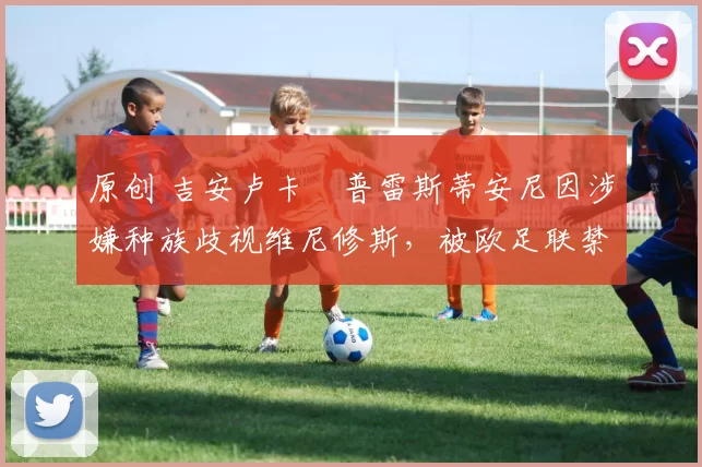 原创 吉安卢卡・普雷斯蒂安尼因涉嫌种族歧视维尼修斯，被欧足联禁赛