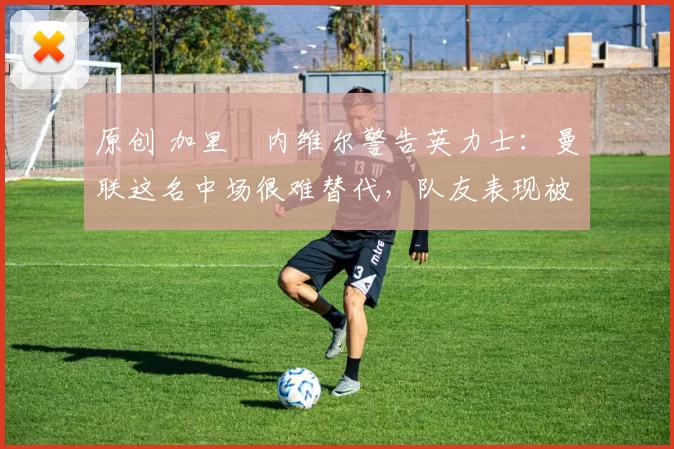 原创 加里・内维尔警告英力士：曼联这名中场很难替代，队友表现被赞 “离谱”