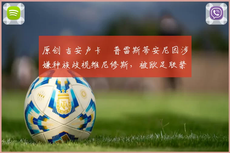 原创 吉安卢卡・普雷斯蒂安尼因涉嫌种族歧视维尼修斯，被欧足联禁赛