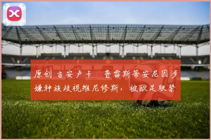 原创 吉安卢卡・普雷斯蒂安尼因涉嫌种族歧视维尼修斯，被欧足联禁赛