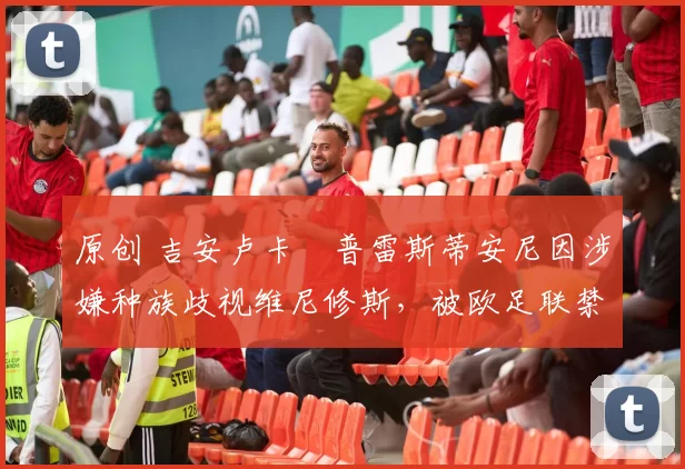 原创 吉安卢卡・普雷斯蒂安尼因涉嫌种族歧视维尼修斯，被欧足联禁赛