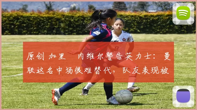 原创 加里・内维尔警告英力士：曼联这名中场很难替代，队友表现被赞 “离谱”