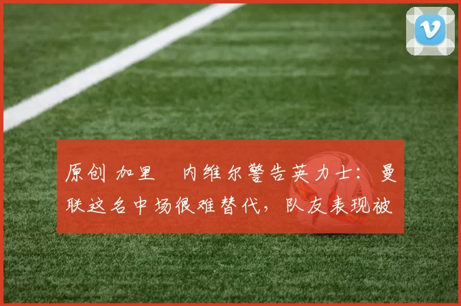 原创 加里・内维尔警告英力士：曼联这名中场很难替代，队友表现被赞 “离谱”