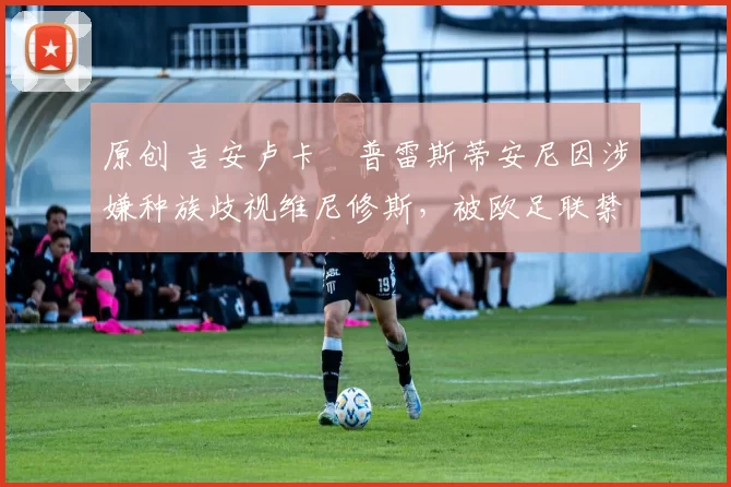 原创 吉安卢卡・普雷斯蒂安尼因涉嫌种族歧视维尼修斯，被欧足联禁赛