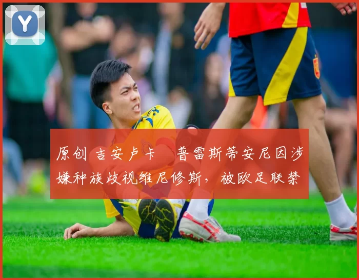 原创 吉安卢卡・普雷斯蒂安尼因涉嫌种族歧视维尼修斯,被欧足联禁赛