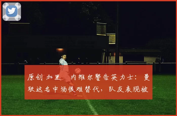 原创 加里・内维尔警告英力士：曼联这名中场很难替代，队友表现被赞 “离谱”