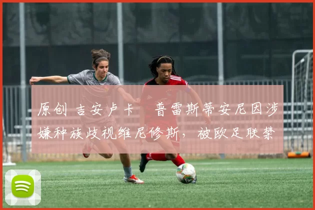 原创 吉安卢卡・普雷斯蒂安尼因涉嫌种族歧视维尼修斯，被欧足联禁赛