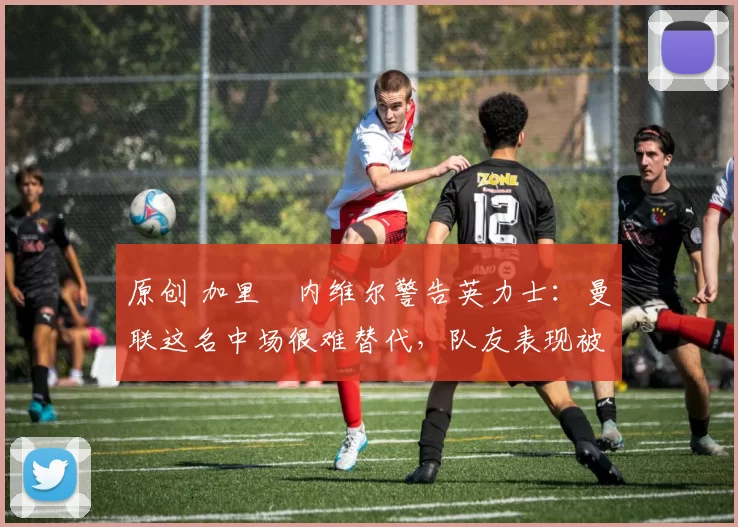 原创 加里・内维尔警告英力士：曼联这名中场很难替代，队友表现被赞 “离谱”