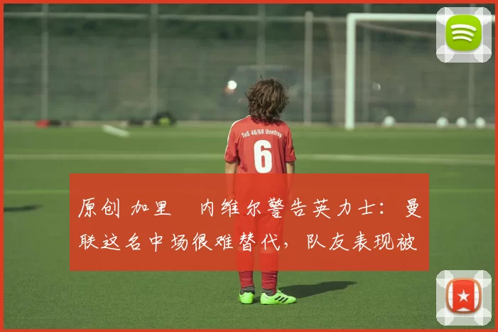 原创 加里・内维尔警告英力士：曼联这名中场很难替代，队友表现被赞 “离谱”