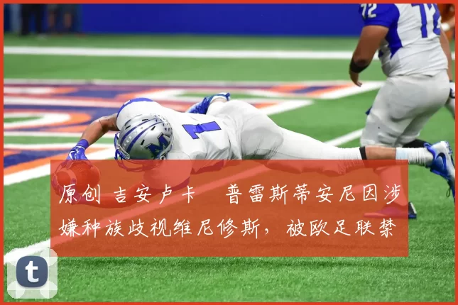 原创 吉安卢卡・普雷斯蒂安尼因涉嫌种族歧视维尼修斯，被欧足联禁赛