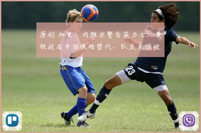 原创 加里・内维尔警告英力士:曼联这名中场很难替代,队友表现被赞 “离谱”