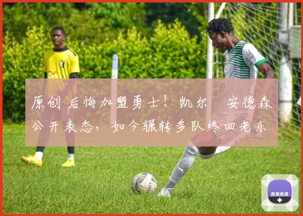 原创 后悔加盟勇士！凯尔・安德森公开表态，如今辗转多队终回老东家