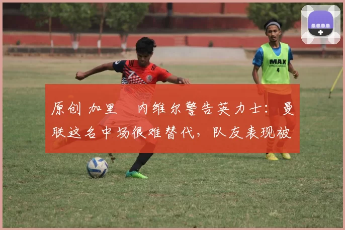 原创 加里・内维尔警告英力士：曼联这名中场很难替代，队友表现被赞 “离谱”