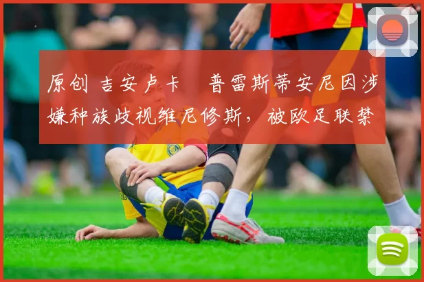 原创 吉安卢卡・普雷斯蒂安尼因涉嫌种族歧视维尼修斯，被欧足联禁赛