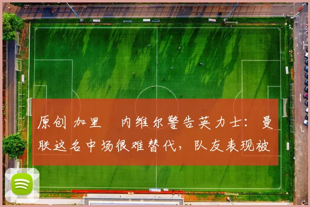 原创 加里・内维尔警告英力士：曼联这名中场很难替代，队友表现被赞 “离谱”