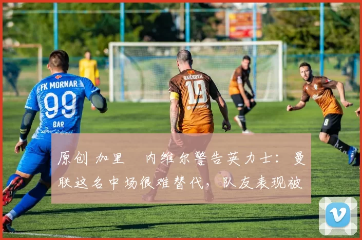 原创 加里・内维尔警告英力士：曼联这名中场很难替代，队友表现被赞 “离谱”