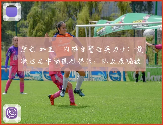 原创 加里・内维尔警告英力士：曼联这名中场很难替代，队友表现被赞 “离谱”