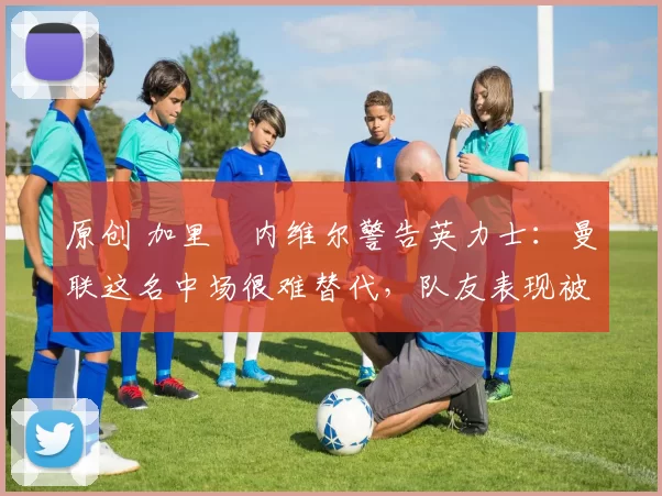 原创 加里・内维尔警告英力士：曼联这名中场很难替代，队友表现被赞 “离谱”