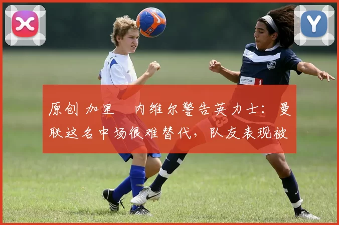 原创 加里・内维尔警告英力士：曼联这名中场很难替代，队友表现被赞 “离谱”