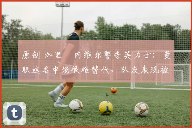 原创 加里・内维尔警告英力士：曼联这名中场很难替代，队友表现被赞 “离谱”