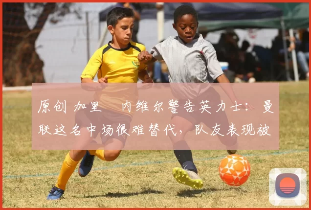 原创 加里・内维尔警告英力士：曼联这名中场很难替代，队友表现被赞 “离谱”