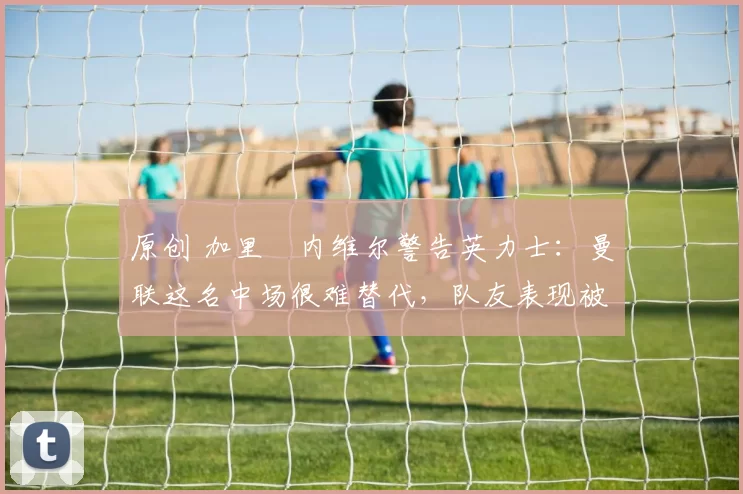 原创 加里・内维尔警告英力士：曼联这名中场很难替代，队友表现被赞 “离谱”