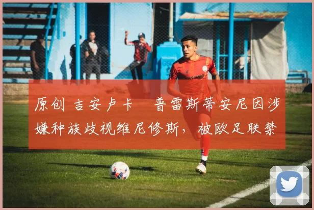 原创 吉安卢卡・普雷斯蒂安尼因涉嫌种族歧视维尼修斯,被欧足联禁赛