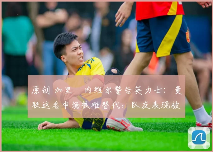 原创 加里・内维尔警告英力士：曼联这名中场很难替代，队友表现被赞 “离谱”