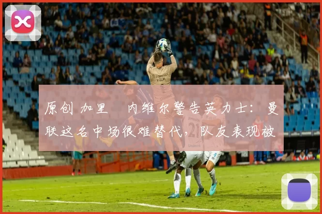 原创 加里・内维尔警告英力士：曼联这名中场很难替代，队友表现被赞 “离谱”