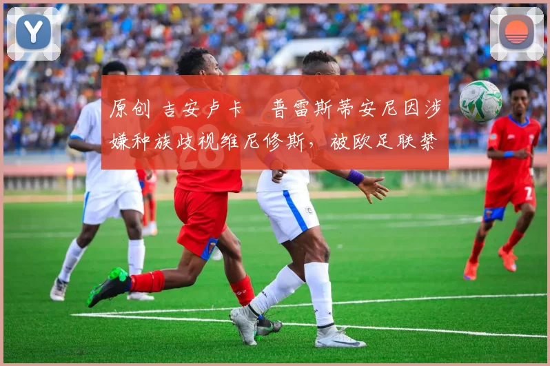 原创 吉安卢卡・普雷斯蒂安尼因涉嫌种族歧视维尼修斯，被欧足联禁赛