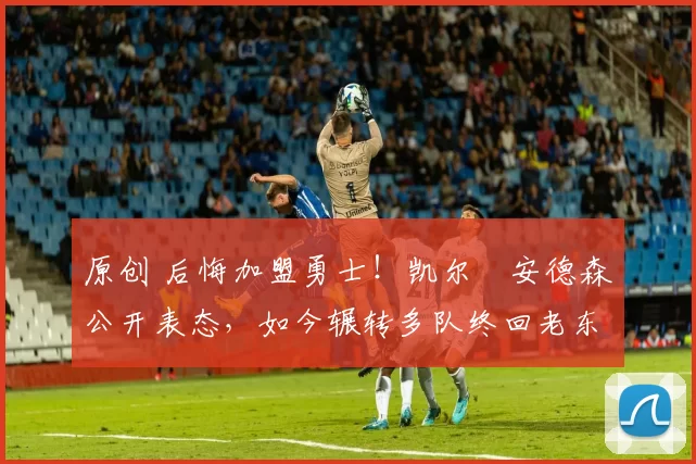 原创 后悔加盟勇士！凯尔・安德森公开表态，如今辗转多队终回老东家