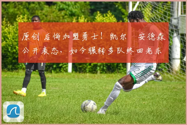 原创 后悔加盟勇士！凯尔・安德森公开表态，如今辗转多队终回老东家